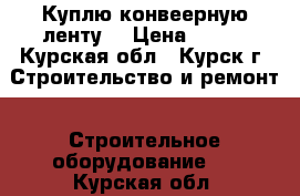 Куплю конвеерную ленту  › Цена ­ 811 - Курская обл., Курск г. Строительство и ремонт » Строительное оборудование   . Курская обл.